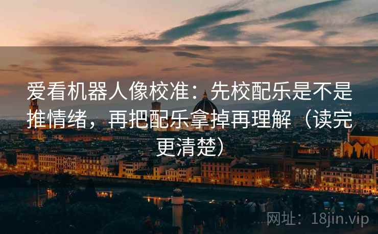 爱看机器人像校准：先校配乐是不是推情绪，再把配乐拿掉再理解（读完更清楚）