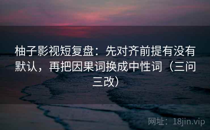 柚子影视短复盘:先对齐前提有没有默认,再把因果词换成中性词(三问三改)