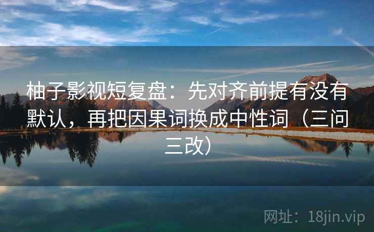 柚子影视短复盘:先对齐前提有没有默认,再把因果词换成中性词(三问三改)