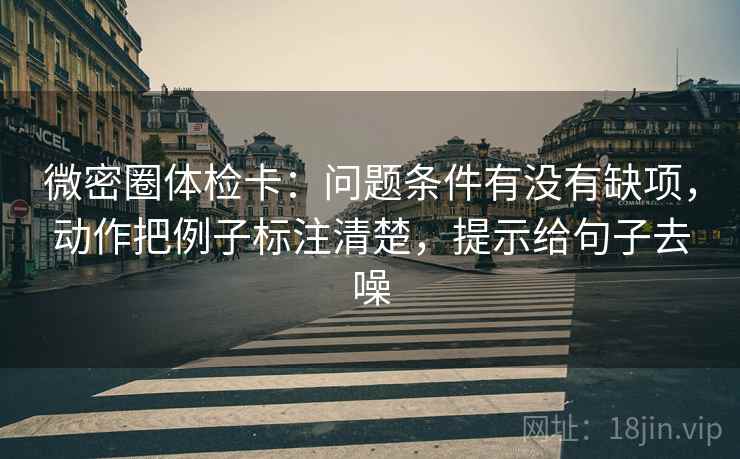 微密圈体检卡：问题条件有没有缺项，动作把例子标注清楚，提示给句子去噪