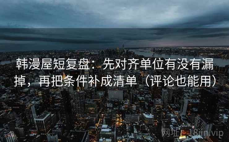 韩漫屋短复盘：先对齐单位有没有漏掉，再把条件补成清单（评论也能用）