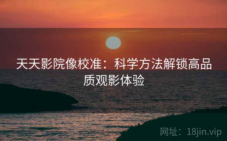 天天影院像校准：科学方法解锁高品质观影体验