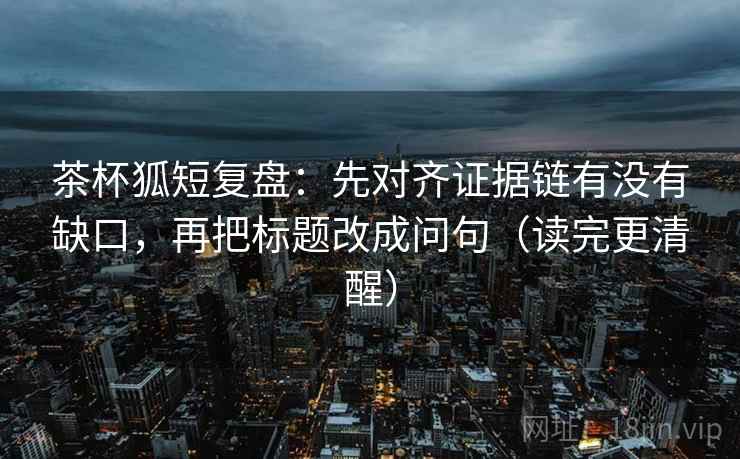 茶杯狐短复盘：先对齐证据链有没有缺口，再把标题改成问句（读完更清醒）