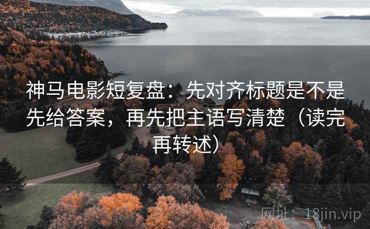 神马电影短复盘：先对齐标题是不是先给答案，再先把主语写清楚（读完再转述）