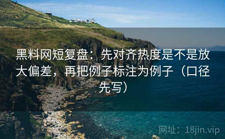 黑料网短复盘：先对齐热度是不是放大偏差，再把例子标注为例子（口径先写）