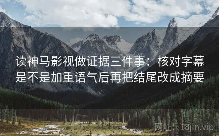 读神马影视做证据三件事：核对字幕是不是加重语气后再把结尾改成摘要