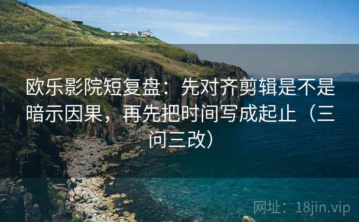 欧乐影院短复盘：先对齐剪辑是不是暗示因果，再先把时间写成起止（三问三改）