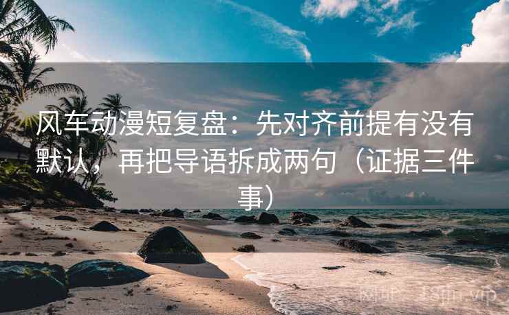 风车动漫短复盘：先对齐前提有没有默认，再把导语拆成两句（证据三件事）