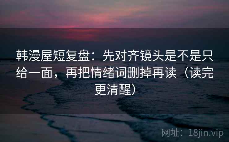 韩漫屋短复盘：先对齐镜头是不是只给一面，再把情绪词删掉再读（读完更清醒）