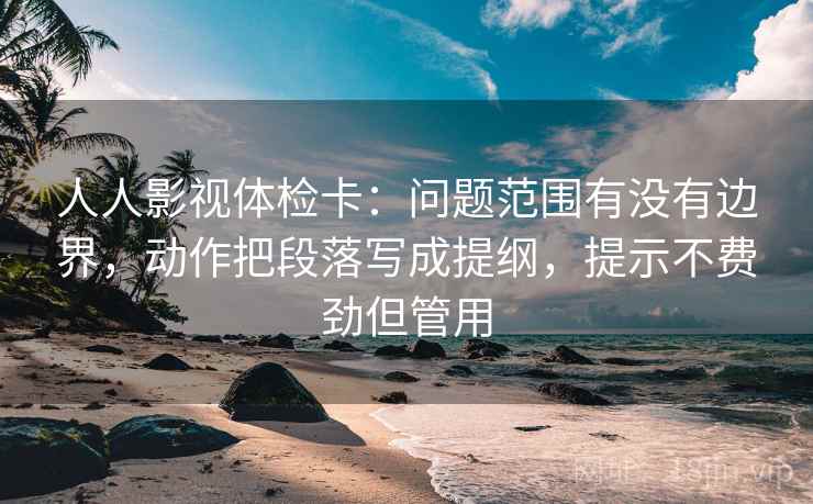 人人影视体检卡：问题范围有没有边界，动作把段落写成提纲，提示不费劲但管用