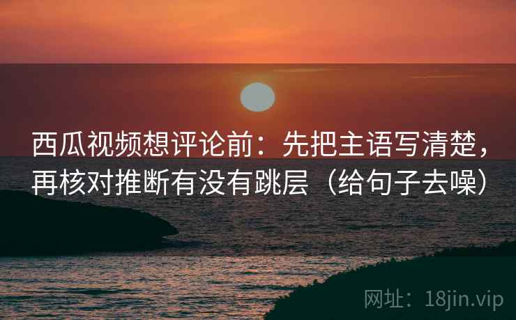 西瓜视频想评论前：先把主语写清楚，再核对推断有没有跳层（给句子去噪）