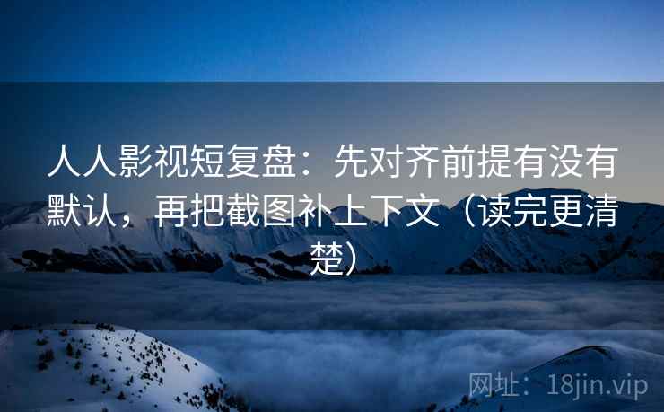 人人影视短复盘：先对齐前提有没有默认，再把截图补上下文（读完更清楚）
