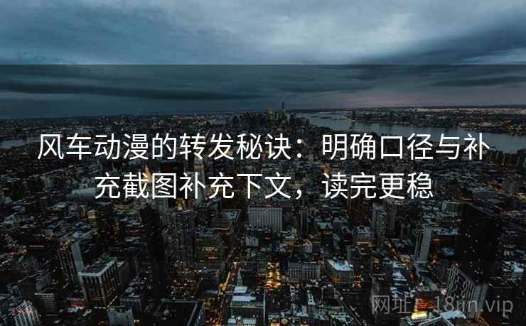 风车动漫的转发秘诀：明确口径与补充截图补充下文，读完更稳
