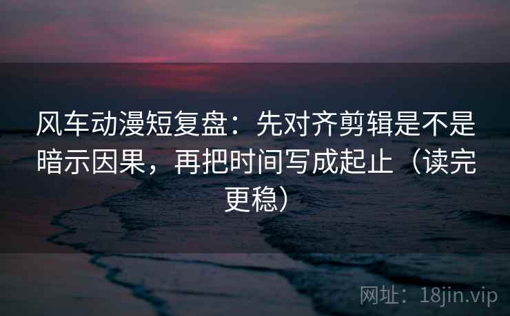 风车动漫短复盘：先对齐剪辑是不是暗示因果，再把时间写成起止（读完更稳）