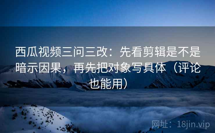 西瓜视频三问三改：先看剪辑是不是暗示因果，再先把对象写具体（评论也能用）