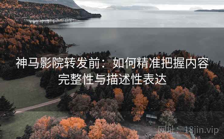 神马影院转发前：如何精准把握内容完整性与描述性表达