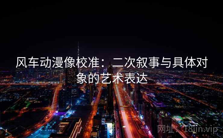 风车动漫像校准：二次叙事与具体对象的艺术表达