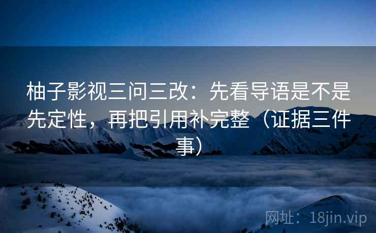柚子影视三问三改：先看导语是不是先定性，再把引用补完整（证据三件事）