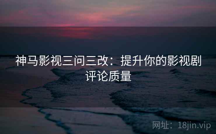 神马影视三问三改：提升你的影视剧评论质量