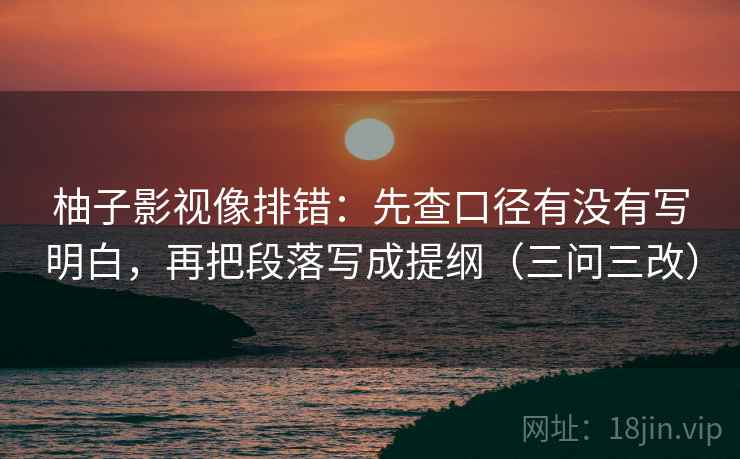 柚子影视像排错：先查口径有没有写明白，再把段落写成提纲（三问三改）