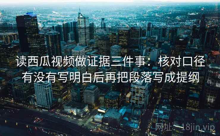 读西瓜视频做证据三件事：核对口径有没有写明白后再把段落写成提纲