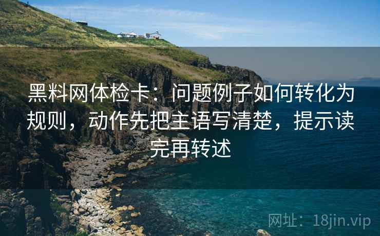 黑料网体检卡：问题例子如何转化为规则，动作先把主语写清楚，提示读完再转述