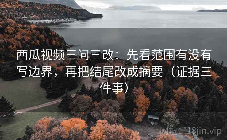 西瓜视频三问三改：先看范围有没有写边界，再把结尾改成摘要（证据三件事）