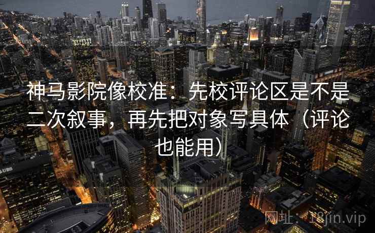 神马影院像校准：先校评论区是不是二次叙事，再先把对象写具体（评论也能用）