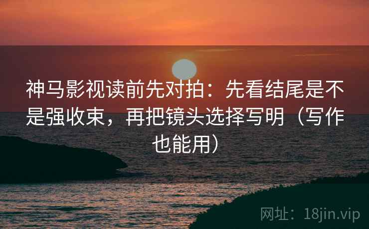 神马影视读前先对拍：先看结尾是不是强收束，再把镜头选择写明（写作也能用）