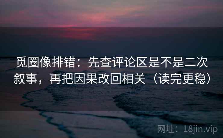 觅圈像排错：先查评论区是不是二次叙事，再把因果改回相关（读完更稳）