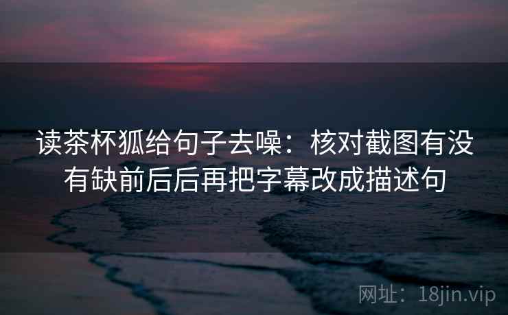 读茶杯狐给句子去噪：核对截图有没有缺前后后再把字幕改成描述句