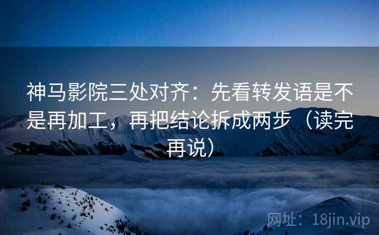 神马影院三处对齐：先看转发语是不是再加工，再把结论拆成两步（读完再说）