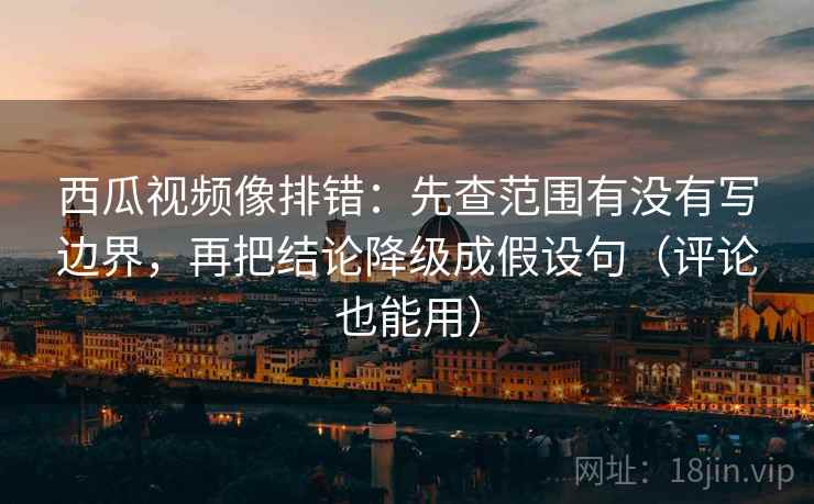 西瓜视频像排错：先查范围有没有写边界，再把结论降级成假设句（评论也能用）